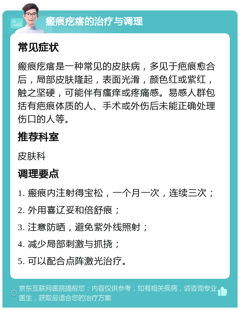 瘢痕疙瘩的治疗与调理 常见症状 瘢痕疙瘩是一种常见的皮肤病，多见于疤痕愈合后，局部皮肤隆起，表面光滑，颜色红或紫红，触之坚硬，可能伴有瘙痒或疼痛感。易感人群包括有疤痕体质的人、手术或外伤后未能正确处理伤口的人等。 推荐科室 皮肤科 调理要点 1. 瘢痕内注射得宝松，一个月一次，连续三次； 2. 外用喜辽妥和倍舒痕； 3. 注意防晒，避免紫外线照射； 4. 减少局部刺激与抓挠； 5. 可以配合点阵激光治疗。