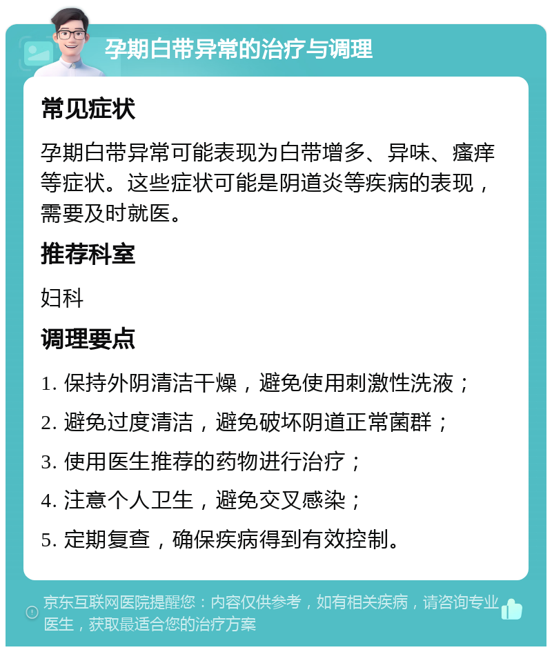 孕期白带异常的治疗与调理 常见症状 孕期白带异常可能表现为白带增多、异味、瘙痒等症状。这些症状可能是阴道炎等疾病的表现，需要及时就医。 推荐科室 妇科 调理要点 1. 保持外阴清洁干燥，避免使用刺激性洗液； 2. 避免过度清洁，避免破坏阴道正常菌群； 3. 使用医生推荐的药物进行治疗； 4. 注意个人卫生，避免交叉感染； 5. 定期复查，确保疾病得到有效控制。