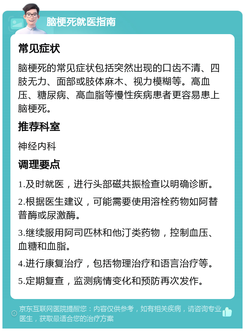 脑梗死就医指南 常见症状 脑梗死的常见症状包括突然出现的口齿不清、四肢无力、面部或肢体麻木、视力模糊等。高血压、糖尿病、高血脂等慢性疾病患者更容易患上脑梗死。 推荐科室 神经内科 调理要点 1.及时就医，进行头部磁共振检查以明确诊断。 2.根据医生建议，可能需要使用溶栓药物如阿替普酶或尿激酶。 3.继续服用阿司匹林和他汀类药物，控制血压、血糖和血脂。 4.进行康复治疗，包括物理治疗和语言治疗等。 5.定期复查，监测病情变化和预防再次发作。