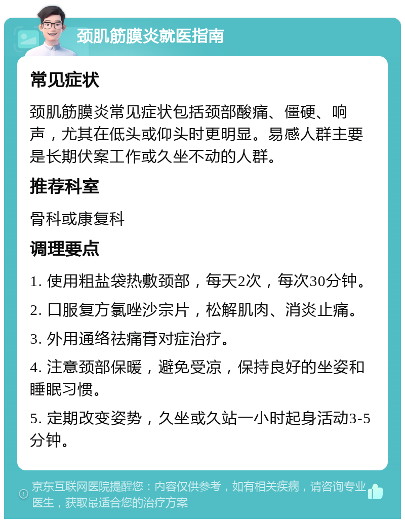 颈肌筋膜炎就医指南 常见症状 颈肌筋膜炎常见症状包括颈部酸痛、僵硬、响声，尤其在低头或仰头时更明显。易感人群主要是长期伏案工作或久坐不动的人群。 推荐科室 骨科或康复科 调理要点 1. 使用粗盐袋热敷颈部，每天2次，每次30分钟。 2. 口服复方氯唑沙宗片，松解肌肉、消炎止痛。 3. 外用通络祛痛膏对症治疗。 4. 注意颈部保暖，避免受凉，保持良好的坐姿和睡眠习惯。 5. 定期改变姿势，久坐或久站一小时起身活动3-5分钟。