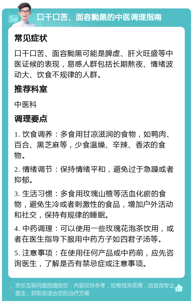 口干口苦、面容黝黑的中医调理指南 常见症状 口干口苦、面容黝黑可能是脾虚、肝火旺盛等中医证候的表现，易感人群包括长期熬夜、情绪波动大、饮食不规律的人群。 推荐科室 中医科 调理要点 1. 饮食调养：多食用甘凉滋润的食物，如鸭肉、百合、黑芝麻等，少食温燥、辛辣、香浓的食物。 2. 情绪调节：保持情绪平和，避免过于急躁或者抑郁。 3. 生活习惯：多食用玫瑰山楂等活血化瘀的食物，避免生冷或者刺激性的食品，增加户外活动和社交，保持有规律的睡眠。 4. 中药调理：可以使用一些玫瑰花泡茶饮用，或者在医生指导下服用中药方子如四君子汤等。 5. 注意事项：在使用任何产品或中药前，应先咨询医生，了解是否有禁忌症或注意事项。