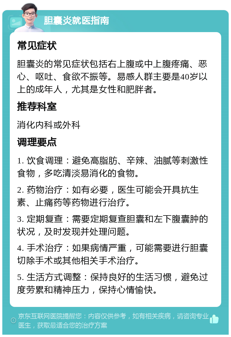 胆囊炎就医指南 常见症状 胆囊炎的常见症状包括右上腹或中上腹疼痛、恶心、呕吐、食欲不振等。易感人群主要是40岁以上的成年人，尤其是女性和肥胖者。 推荐科室 消化内科或外科 调理要点 1. 饮食调理：避免高脂肪、辛辣、油腻等刺激性食物，多吃清淡易消化的食物。 2. 药物治疗：如有必要，医生可能会开具抗生素、止痛药等药物进行治疗。 3. 定期复查：需要定期复查胆囊和左下腹囊肿的状况，及时发现并处理问题。 4. 手术治疗：如果病情严重，可能需要进行胆囊切除手术或其他相关手术治疗。 5. 生活方式调整：保持良好的生活习惯，避免过度劳累和精神压力，保持心情愉快。