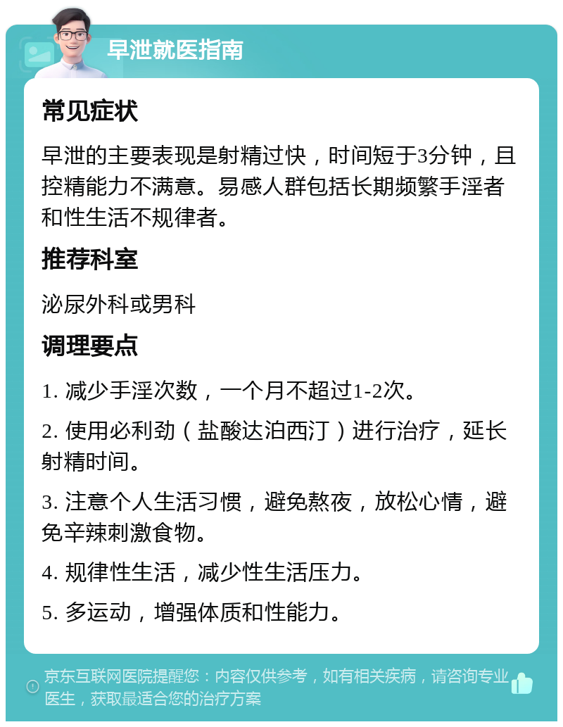 早泄就医指南 常见症状 早泄的主要表现是射精过快，时间短于3分钟，且控精能力不满意。易感人群包括长期频繁手淫者和性生活不规律者。 推荐科室 泌尿外科或男科 调理要点 1. 减少手淫次数，一个月不超过1-2次。 2. 使用必利劲（盐酸达泊西汀）进行治疗，延长射精时间。 3. 注意个人生活习惯，避免熬夜，放松心情，避免辛辣刺激食物。 4. 规律性生活，减少性生活压力。 5. 多运动，增强体质和性能力。