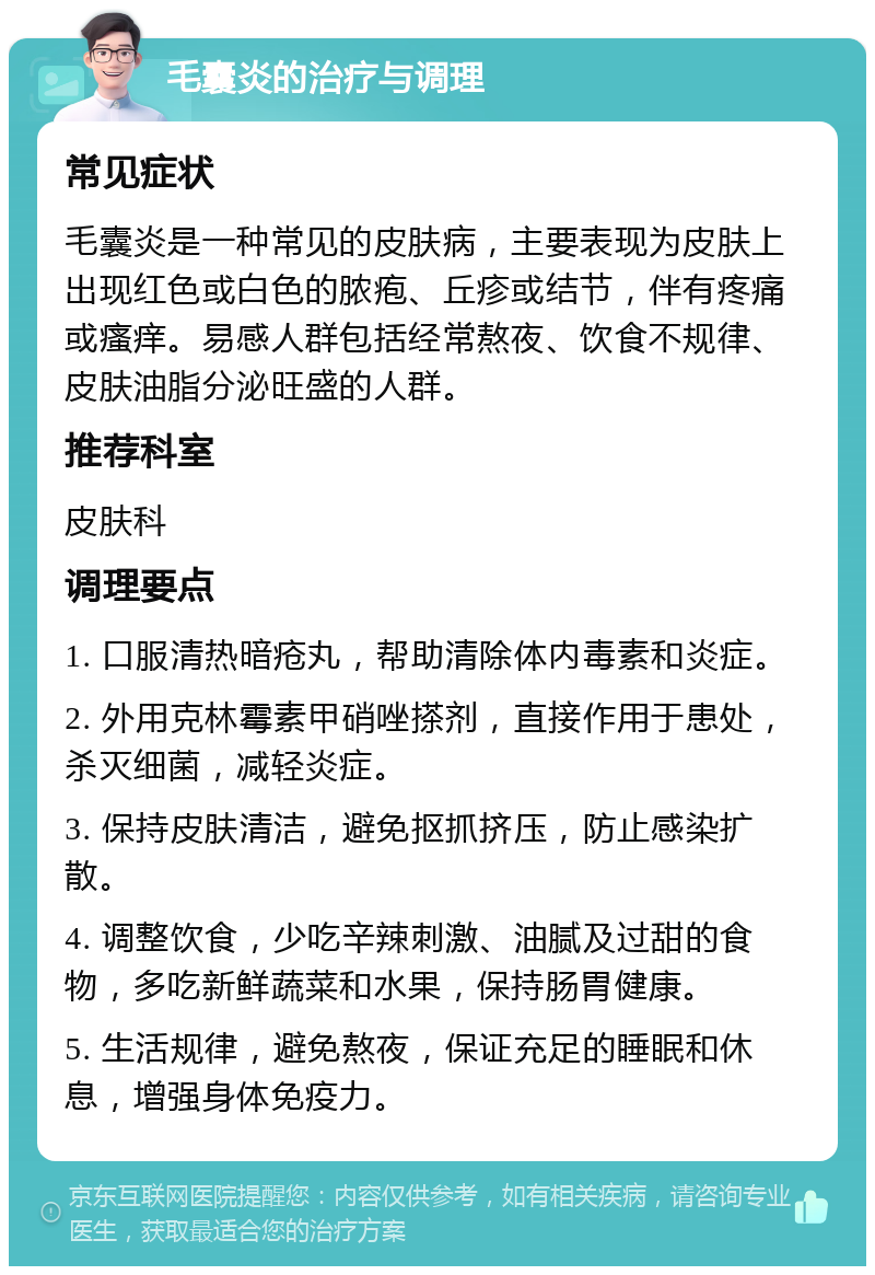 毛囊炎的治疗与调理 常见症状 毛囊炎是一种常见的皮肤病，主要表现为皮肤上出现红色或白色的脓疱、丘疹或结节，伴有疼痛或瘙痒。易感人群包括经常熬夜、饮食不规律、皮肤油脂分泌旺盛的人群。 推荐科室 皮肤科 调理要点 1. 口服清热暗疮丸，帮助清除体内毒素和炎症。 2. 外用克林霉素甲硝唑搽剂，直接作用于患处，杀灭细菌，减轻炎症。 3. 保持皮肤清洁，避免抠抓挤压，防止感染扩散。 4. 调整饮食，少吃辛辣刺激、油腻及过甜的食物，多吃新鲜蔬菜和水果，保持肠胃健康。 5. 生活规律，避免熬夜，保证充足的睡眠和休息，增强身体免疫力。