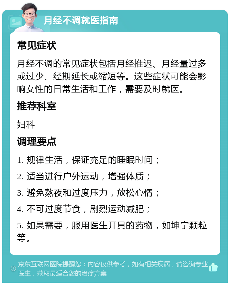 月经不调就医指南 常见症状 月经不调的常见症状包括月经推迟、月经量过多或过少、经期延长或缩短等。这些症状可能会影响女性的日常生活和工作，需要及时就医。 推荐科室 妇科 调理要点 1. 规律生活，保证充足的睡眠时间； 2. 适当进行户外运动，增强体质； 3. 避免熬夜和过度压力，放松心情； 4. 不可过度节食，剧烈运动减肥； 5. 如果需要，服用医生开具的药物，如坤宁颗粒等。