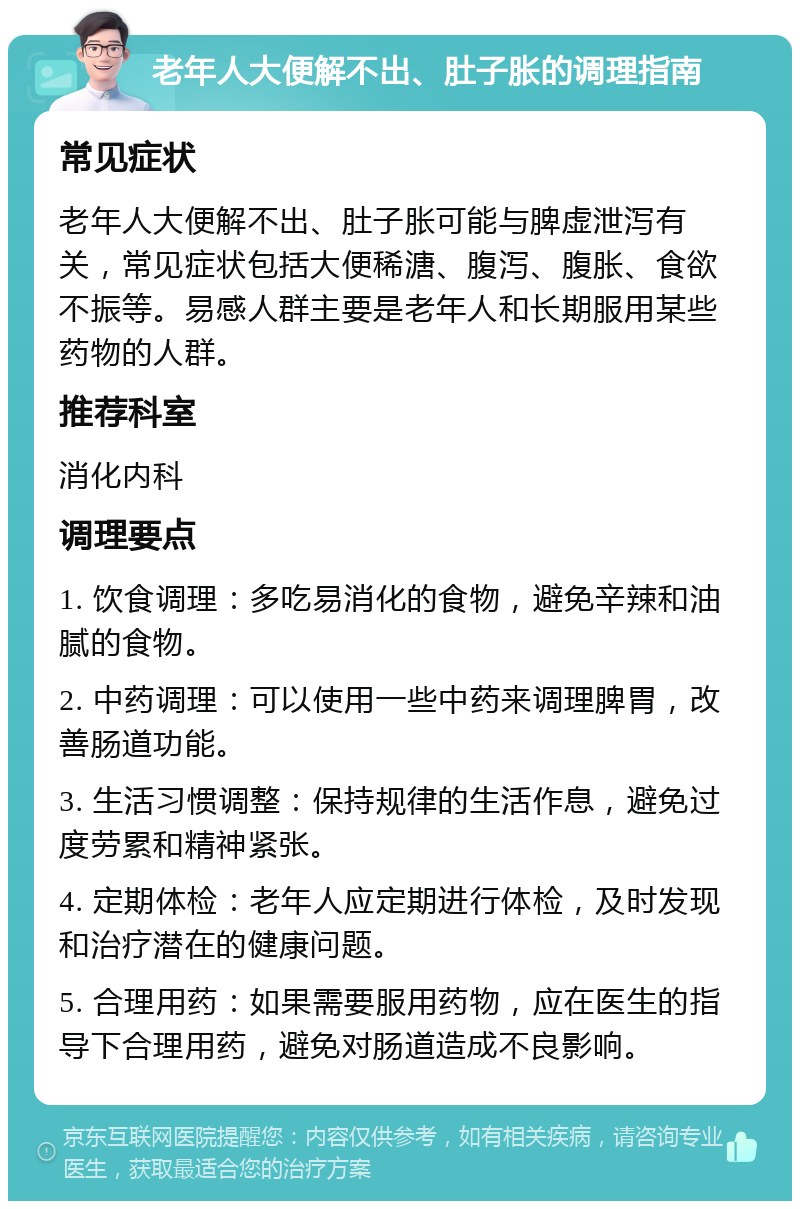 老年人大便解不出、肚子胀的调理指南 常见症状 老年人大便解不出、肚子胀可能与脾虚泄泻有关，常见症状包括大便稀溏、腹泻、腹胀、食欲不振等。易感人群主要是老年人和长期服用某些药物的人群。 推荐科室 消化内科 调理要点 1. 饮食调理：多吃易消化的食物，避免辛辣和油腻的食物。 2. 中药调理：可以使用一些中药来调理脾胃，改善肠道功能。 3. 生活习惯调整：保持规律的生活作息，避免过度劳累和精神紧张。 4. 定期体检：老年人应定期进行体检，及时发现和治疗潜在的健康问题。 5. 合理用药：如果需要服用药物，应在医生的指导下合理用药，避免对肠道造成不良影响。