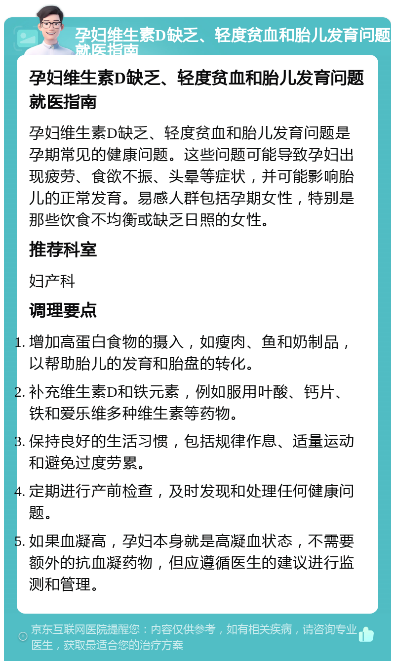 孕妇维生素D缺乏、轻度贫血和胎儿发育问题就医指南 孕妇维生素D缺乏、轻度贫血和胎儿发育问题就医指南 孕妇维生素D缺乏、轻度贫血和胎儿发育问题是孕期常见的健康问题。这些问题可能导致孕妇出现疲劳、食欲不振、头晕等症状，并可能影响胎儿的正常发育。易感人群包括孕期女性，特别是那些饮食不均衡或缺乏日照的女性。 推荐科室 妇产科 调理要点 增加高蛋白食物的摄入，如瘦肉、鱼和奶制品，以帮助胎儿的发育和胎盘的转化。 补充维生素D和铁元素，例如服用叶酸、钙片、铁和爱乐维多种维生素等药物。 保持良好的生活习惯，包括规律作息、适量运动和避免过度劳累。 定期进行产前检查，及时发现和处理任何健康问题。 如果血凝高，孕妇本身就是高凝血状态，不需要额外的抗血凝药物，但应遵循医生的建议进行监测和管理。