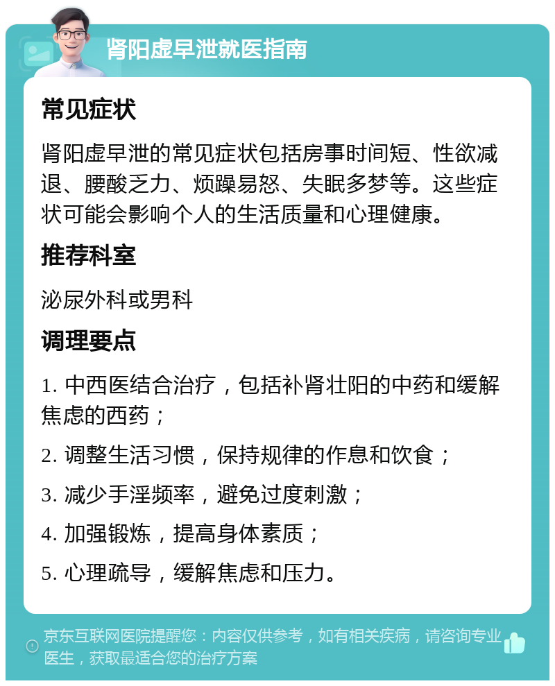 肾阳虚早泄就医指南 常见症状 肾阳虚早泄的常见症状包括房事时间短、性欲减退、腰酸乏力、烦躁易怒、失眠多梦等。这些症状可能会影响个人的生活质量和心理健康。 推荐科室 泌尿外科或男科 调理要点 1. 中西医结合治疗，包括补肾壮阳的中药和缓解焦虑的西药； 2. 调整生活习惯，保持规律的作息和饮食； 3. 减少手淫频率，避免过度刺激； 4. 加强锻炼，提高身体素质； 5. 心理疏导，缓解焦虑和压力。