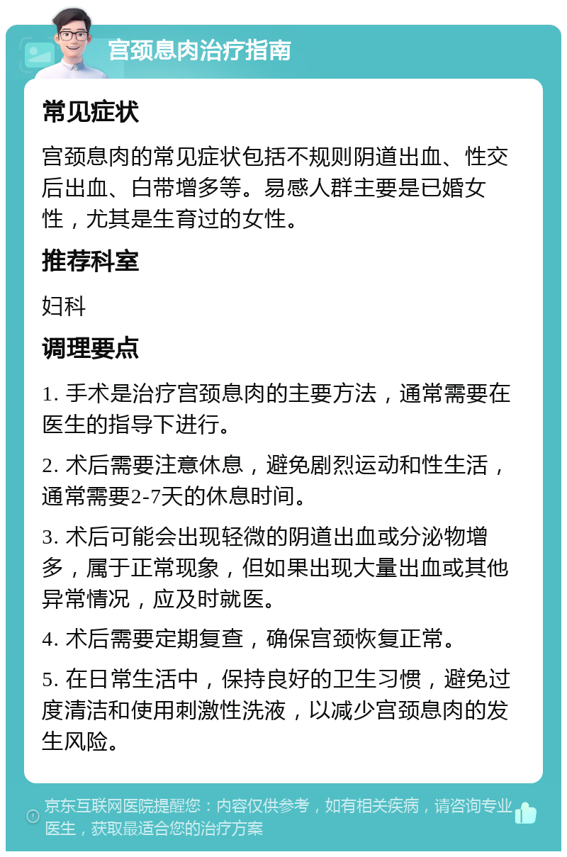 宫颈息肉治疗指南 常见症状 宫颈息肉的常见症状包括不规则阴道出血、性交后出血、白带增多等。易感人群主要是已婚女性，尤其是生育过的女性。 推荐科室 妇科 调理要点 1. 手术是治疗宫颈息肉的主要方法，通常需要在医生的指导下进行。 2. 术后需要注意休息，避免剧烈运动和性生活，通常需要2-7天的休息时间。 3. 术后可能会出现轻微的阴道出血或分泌物增多，属于正常现象，但如果出现大量出血或其他异常情况，应及时就医。 4. 术后需要定期复查，确保宫颈恢复正常。 5. 在日常生活中，保持良好的卫生习惯，避免过度清洁和使用刺激性洗液，以减少宫颈息肉的发生风险。