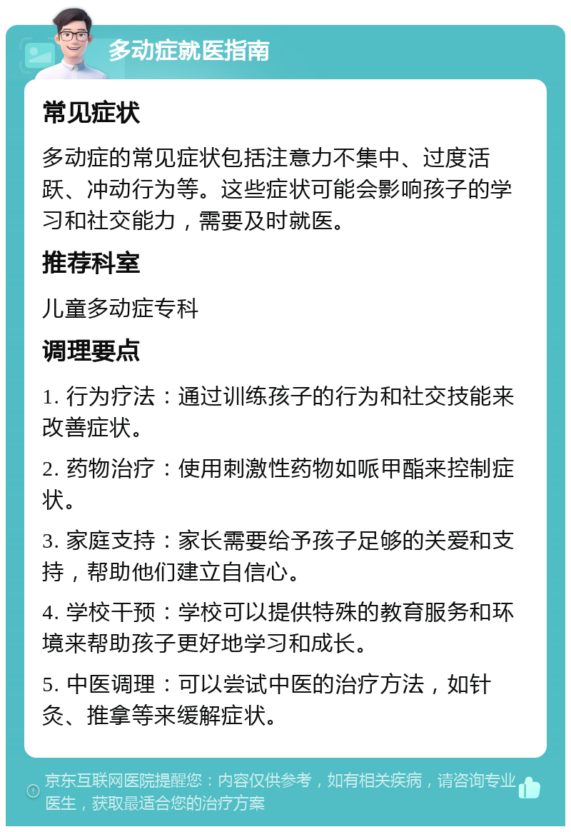 多动症就医指南 常见症状 多动症的常见症状包括注意力不集中、过度活跃、冲动行为等。这些症状可能会影响孩子的学习和社交能力，需要及时就医。 推荐科室 儿童多动症专科 调理要点 1. 行为疗法：通过训练孩子的行为和社交技能来改善症状。 2. 药物治疗：使用刺激性药物如哌甲酯来控制症状。 3. 家庭支持：家长需要给予孩子足够的关爱和支持，帮助他们建立自信心。 4. 学校干预：学校可以提供特殊的教育服务和环境来帮助孩子更好地学习和成长。 5. 中医调理：可以尝试中医的治疗方法，如针灸、推拿等来缓解症状。