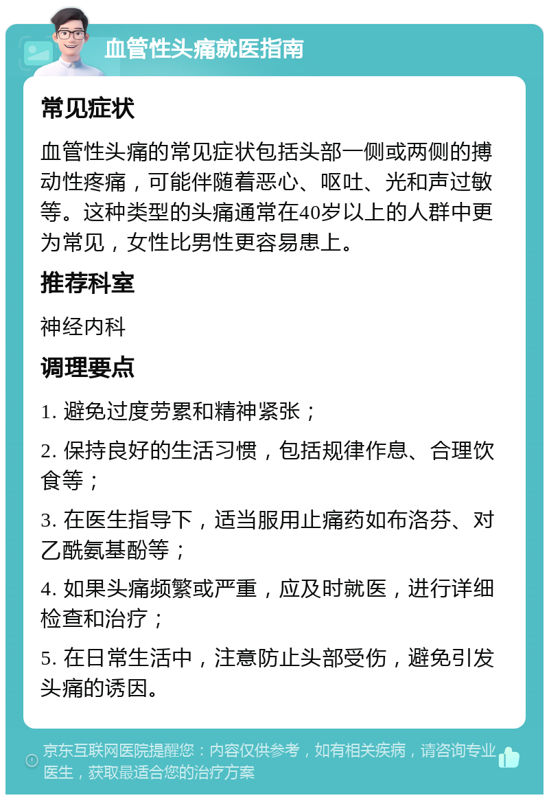 血管性头痛就医指南 常见症状 血管性头痛的常见症状包括头部一侧或两侧的搏动性疼痛，可能伴随着恶心、呕吐、光和声过敏等。这种类型的头痛通常在40岁以上的人群中更为常见，女性比男性更容易患上。 推荐科室 神经内科 调理要点 1. 避免过度劳累和精神紧张； 2. 保持良好的生活习惯，包括规律作息、合理饮食等； 3. 在医生指导下，适当服用止痛药如布洛芬、对乙酰氨基酚等； 4. 如果头痛频繁或严重，应及时就医，进行详细检查和治疗； 5. 在日常生活中，注意防止头部受伤，避免引发头痛的诱因。