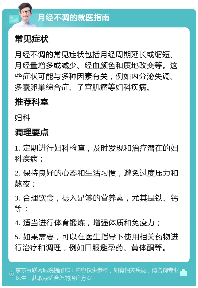 月经不调的就医指南 常见症状 月经不调的常见症状包括月经周期延长或缩短、月经量增多或减少、经血颜色和质地改变等。这些症状可能与多种因素有关，例如内分泌失调、多囊卵巢综合症、子宫肌瘤等妇科疾病。 推荐科室 妇科 调理要点 1. 定期进行妇科检查，及时发现和治疗潜在的妇科疾病； 2. 保持良好的心态和生活习惯，避免过度压力和熬夜； 3. 合理饮食，摄入足够的营养素，尤其是铁、钙等； 4. 适当进行体育锻炼，增强体质和免疫力； 5. 如果需要，可以在医生指导下使用相关药物进行治疗和调理，例如口服避孕药、黄体酮等。