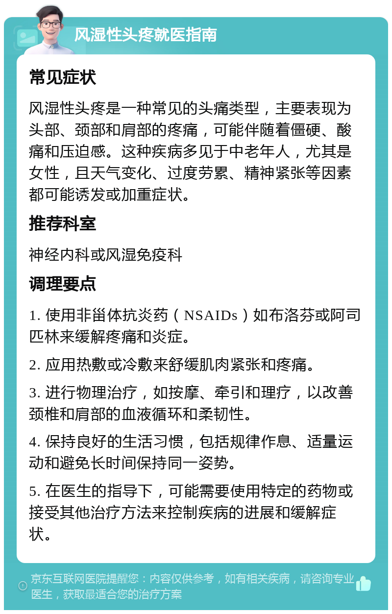 风湿性头疼就医指南 常见症状 风湿性头疼是一种常见的头痛类型，主要表现为头部、颈部和肩部的疼痛，可能伴随着僵硬、酸痛和压迫感。这种疾病多见于中老年人，尤其是女性，且天气变化、过度劳累、精神紧张等因素都可能诱发或加重症状。 推荐科室 神经内科或风湿免疫科 调理要点 1. 使用非甾体抗炎药（NSAIDs）如布洛芬或阿司匹林来缓解疼痛和炎症。 2. 应用热敷或冷敷来舒缓肌肉紧张和疼痛。 3. 进行物理治疗，如按摩、牵引和理疗，以改善颈椎和肩部的血液循环和柔韧性。 4. 保持良好的生活习惯，包括规律作息、适量运动和避免长时间保持同一姿势。 5. 在医生的指导下，可能需要使用特定的药物或接受其他治疗方法来控制疾病的进展和缓解症状。