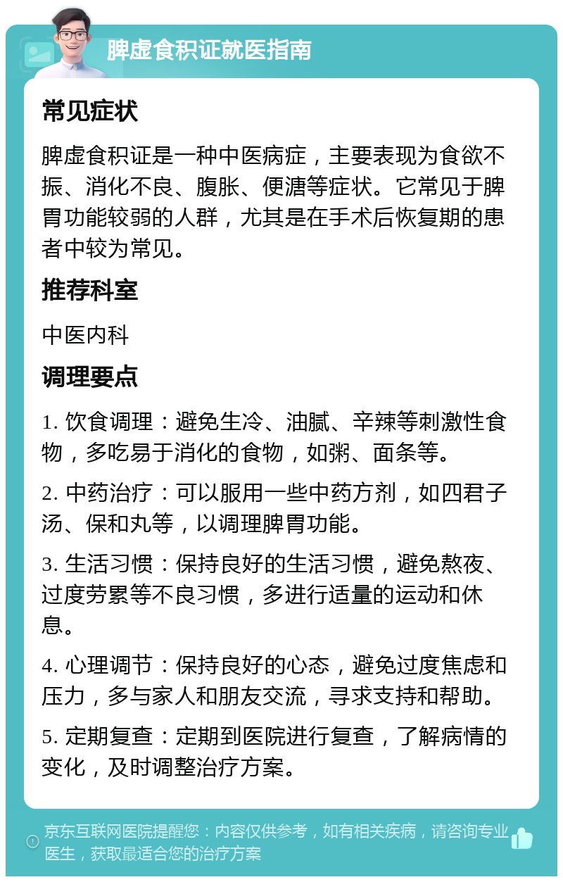 脾虚食积证就医指南 常见症状 脾虚食积证是一种中医病症，主要表现为食欲不振、消化不良、腹胀、便溏等症状。它常见于脾胃功能较弱的人群，尤其是在手术后恢复期的患者中较为常见。 推荐科室 中医内科 调理要点 1. 饮食调理：避免生冷、油腻、辛辣等刺激性食物，多吃易于消化的食物，如粥、面条等。 2. 中药治疗：可以服用一些中药方剂，如四君子汤、保和丸等，以调理脾胃功能。 3. 生活习惯：保持良好的生活习惯，避免熬夜、过度劳累等不良习惯，多进行适量的运动和休息。 4. 心理调节：保持良好的心态，避免过度焦虑和压力，多与家人和朋友交流，寻求支持和帮助。 5. 定期复查：定期到医院进行复查，了解病情的变化，及时调整治疗方案。