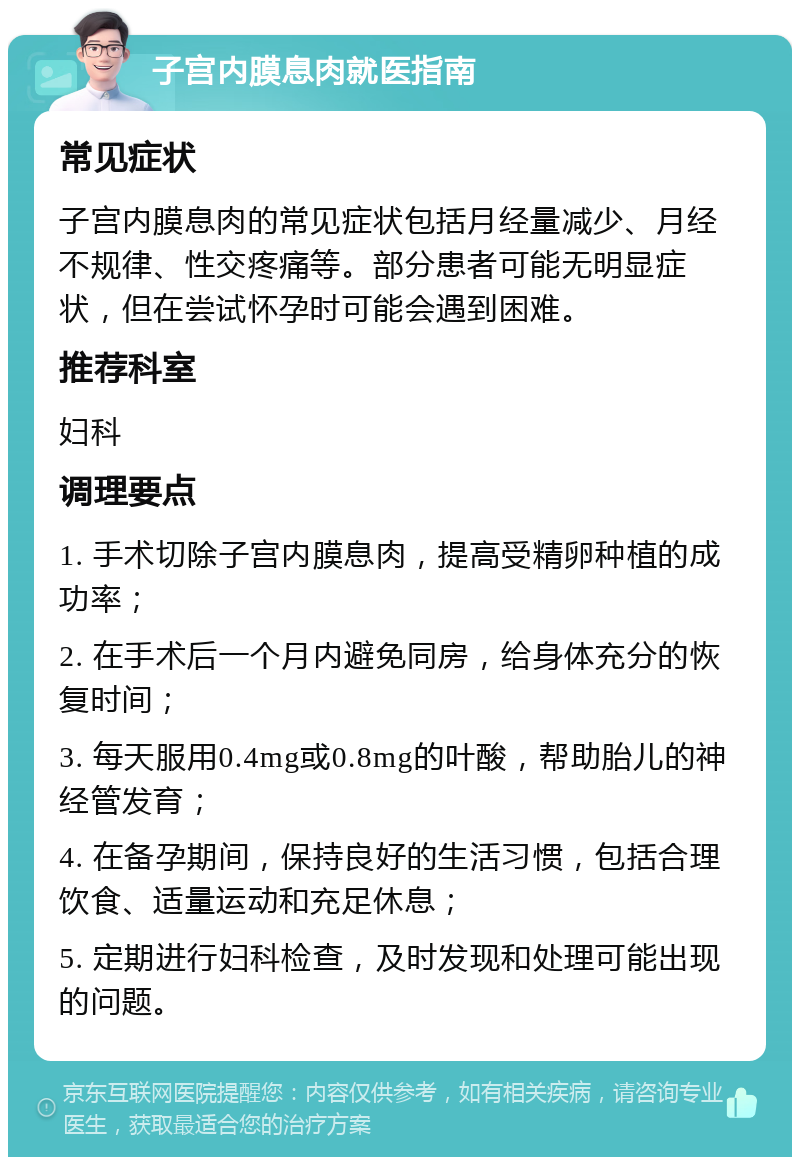 子宫内膜息肉就医指南 常见症状 子宫内膜息肉的常见症状包括月经量减少、月经不规律、性交疼痛等。部分患者可能无明显症状，但在尝试怀孕时可能会遇到困难。 推荐科室 妇科 调理要点 1. 手术切除子宫内膜息肉，提高受精卵种植的成功率； 2. 在手术后一个月内避免同房，给身体充分的恢复时间； 3. 每天服用0.4mg或0.8mg的叶酸，帮助胎儿的神经管发育； 4. 在备孕期间，保持良好的生活习惯，包括合理饮食、适量运动和充足休息； 5. 定期进行妇科检查，及时发现和处理可能出现的问题。