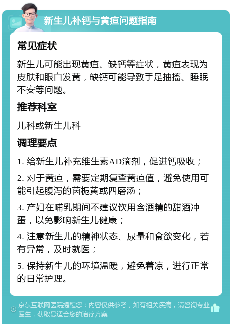 新生儿补钙与黄疸问题指南 常见症状 新生儿可能出现黄疸、缺钙等症状，黄疸表现为皮肤和眼白发黄，缺钙可能导致手足抽搐、睡眠不安等问题。 推荐科室 儿科或新生儿科 调理要点 1. 给新生儿补充维生素AD滴剂，促进钙吸收； 2. 对于黄疸，需要定期复查黄疸值，避免使用可能引起腹泻的茵栀黄或四磨汤； 3. 产妇在哺乳期间不建议饮用含酒精的甜酒冲蛋，以免影响新生儿健康； 4. 注意新生儿的精神状态、尿量和食欲变化，若有异常，及时就医； 5. 保持新生儿的环境温暖，避免着凉，进行正常的日常护理。