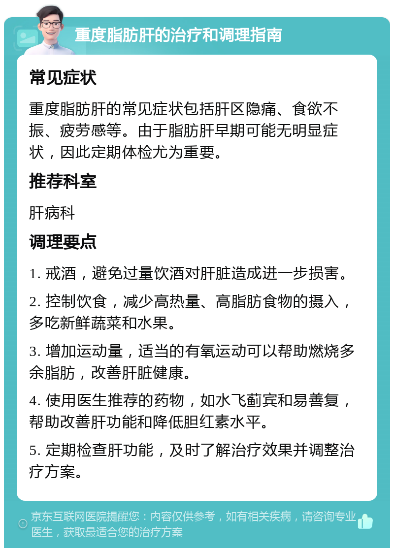 重度脂肪肝的治疗和调理指南 常见症状 重度脂肪肝的常见症状包括肝区隐痛、食欲不振、疲劳感等。由于脂肪肝早期可能无明显症状，因此定期体检尤为重要。 推荐科室 肝病科 调理要点 1. 戒酒，避免过量饮酒对肝脏造成进一步损害。 2. 控制饮食，减少高热量、高脂肪食物的摄入，多吃新鲜蔬菜和水果。 3. 增加运动量，适当的有氧运动可以帮助燃烧多余脂肪，改善肝脏健康。 4. 使用医生推荐的药物，如水飞蓟宾和易善复，帮助改善肝功能和降低胆红素水平。 5. 定期检查肝功能，及时了解治疗效果并调整治疗方案。