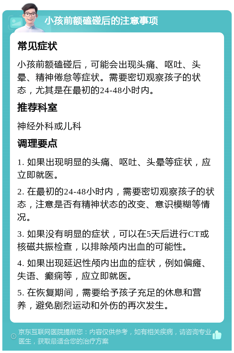 小孩前额磕碰后的注意事项 常见症状 小孩前额磕碰后，可能会出现头痛、呕吐、头晕、精神倦怠等症状。需要密切观察孩子的状态，尤其是在最初的24-48小时内。 推荐科室 神经外科或儿科 调理要点 1. 如果出现明显的头痛、呕吐、头晕等症状，应立即就医。 2. 在最初的24-48小时内，需要密切观察孩子的状态，注意是否有精神状态的改变、意识模糊等情况。 3. 如果没有明显的症状，可以在5天后进行CT或核磁共振检查，以排除颅内出血的可能性。 4. 如果出现延迟性颅内出血的症状，例如偏瘫、失语、癫痫等，应立即就医。 5. 在恢复期间，需要给予孩子充足的休息和营养，避免剧烈运动和外伤的再次发生。