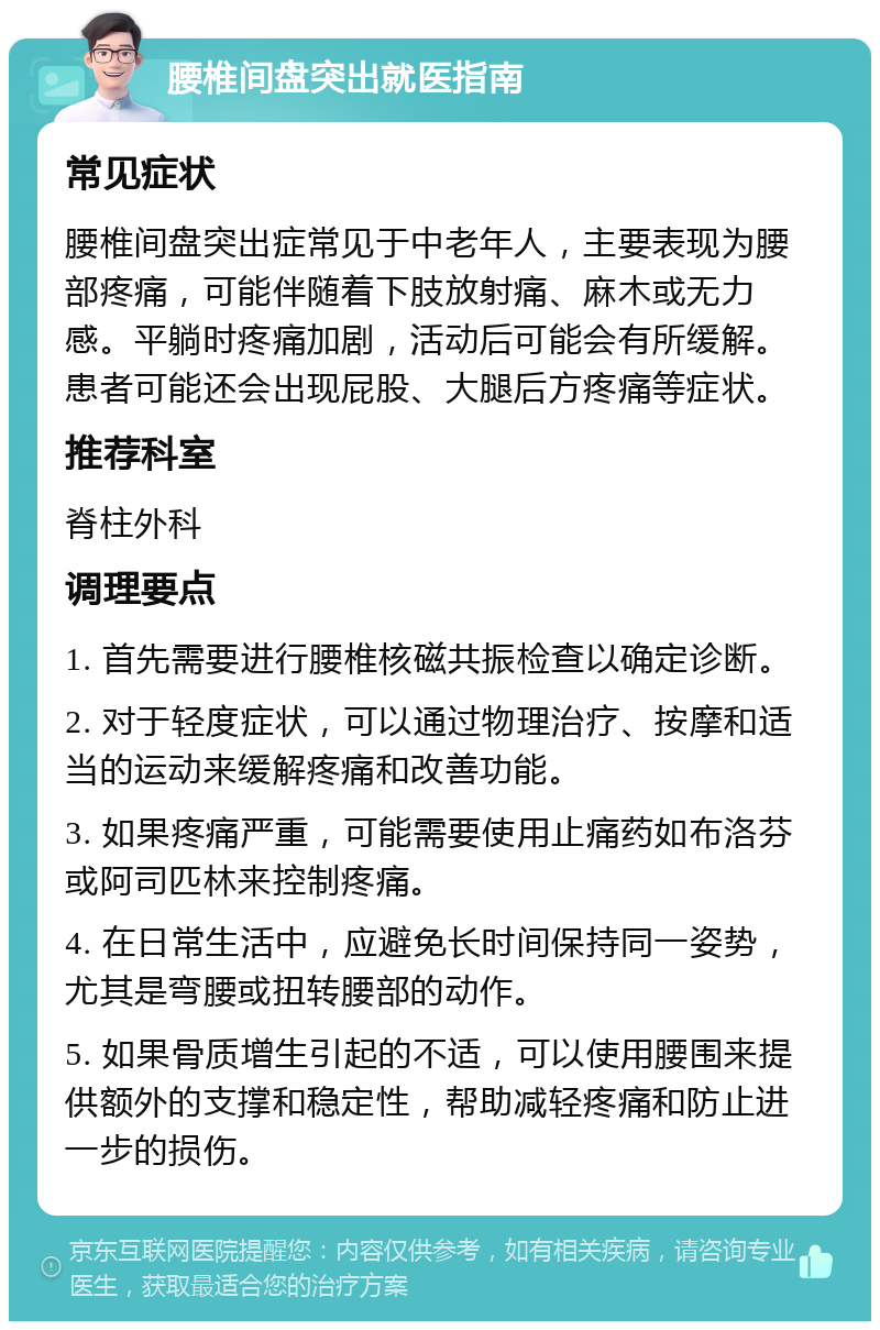 腰椎间盘突出就医指南 常见症状 腰椎间盘突出症常见于中老年人，主要表现为腰部疼痛，可能伴随着下肢放射痛、麻木或无力感。平躺时疼痛加剧，活动后可能会有所缓解。患者可能还会出现屁股、大腿后方疼痛等症状。 推荐科室 脊柱外科 调理要点 1. 首先需要进行腰椎核磁共振检查以确定诊断。 2. 对于轻度症状，可以通过物理治疗、按摩和适当的运动来缓解疼痛和改善功能。 3. 如果疼痛严重，可能需要使用止痛药如布洛芬或阿司匹林来控制疼痛。 4. 在日常生活中，应避免长时间保持同一姿势，尤其是弯腰或扭转腰部的动作。 5. 如果骨质增生引起的不适，可以使用腰围来提供额外的支撑和稳定性，帮助减轻疼痛和防止进一步的损伤。