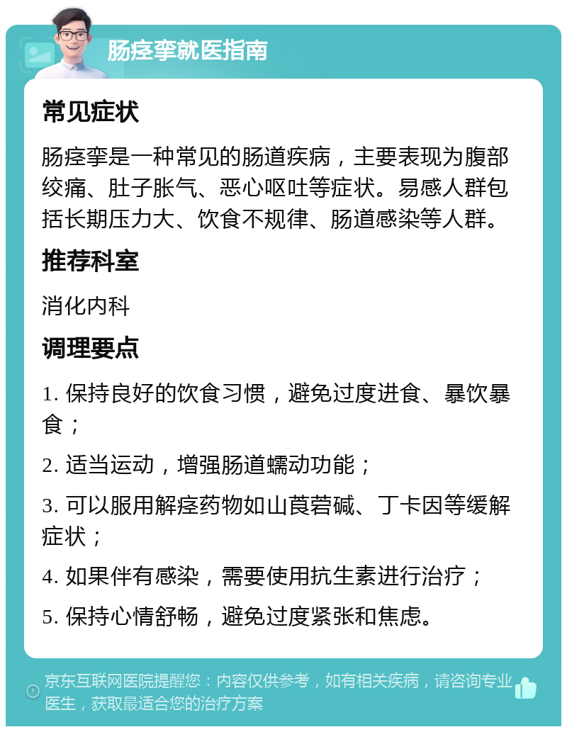 肠痉挛就医指南 常见症状 肠痉挛是一种常见的肠道疾病，主要表现为腹部绞痛、肚子胀气、恶心呕吐等症状。易感人群包括长期压力大、饮食不规律、肠道感染等人群。 推荐科室 消化内科 调理要点 1. 保持良好的饮食习惯，避免过度进食、暴饮暴食； 2. 适当运动，增强肠道蠕动功能； 3. 可以服用解痉药物如山莨菪碱、丁卡因等缓解症状； 4. 如果伴有感染，需要使用抗生素进行治疗； 5. 保持心情舒畅，避免过度紧张和焦虑。