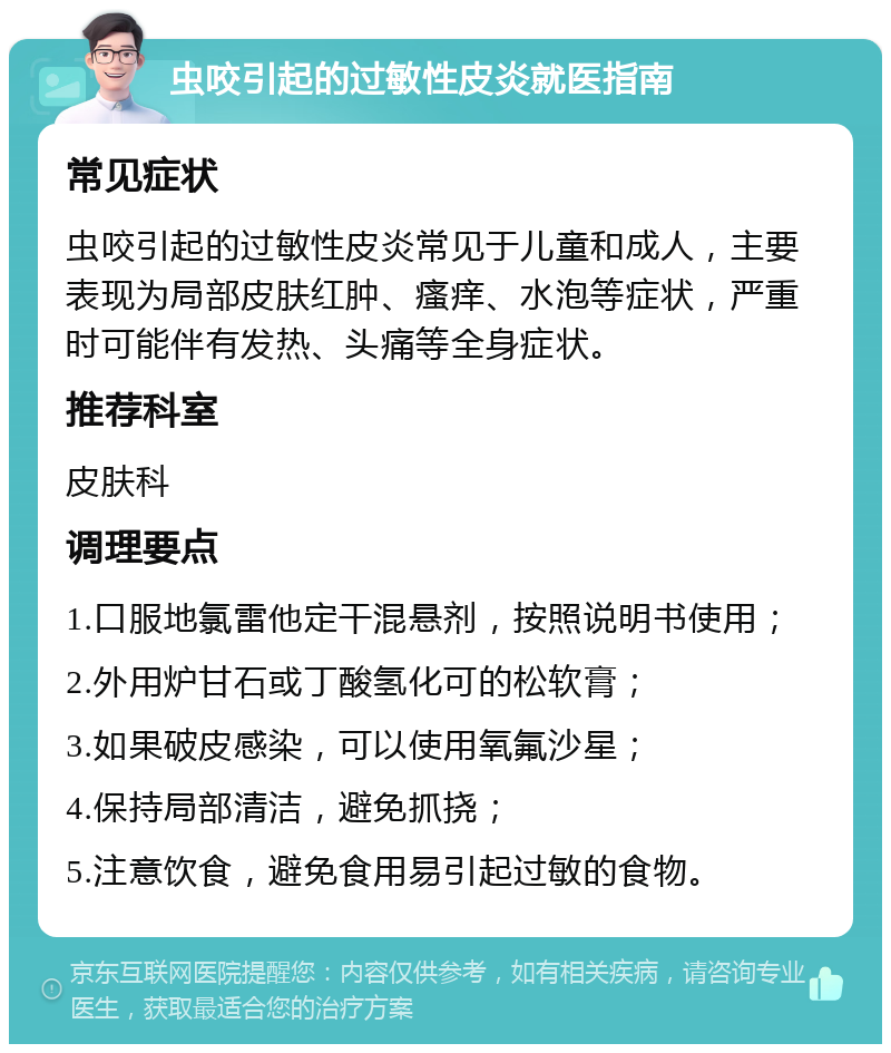 虫咬引起的过敏性皮炎就医指南 常见症状 虫咬引起的过敏性皮炎常见于儿童和成人，主要表现为局部皮肤红肿、瘙痒、水泡等症状，严重时可能伴有发热、头痛等全身症状。 推荐科室 皮肤科 调理要点 1.口服地氯雷他定干混悬剂，按照说明书使用； 2.外用炉甘石或丁酸氢化可的松软膏； 3.如果破皮感染，可以使用氧氟沙星； 4.保持局部清洁，避免抓挠； 5.注意饮食，避免食用易引起过敏的食物。