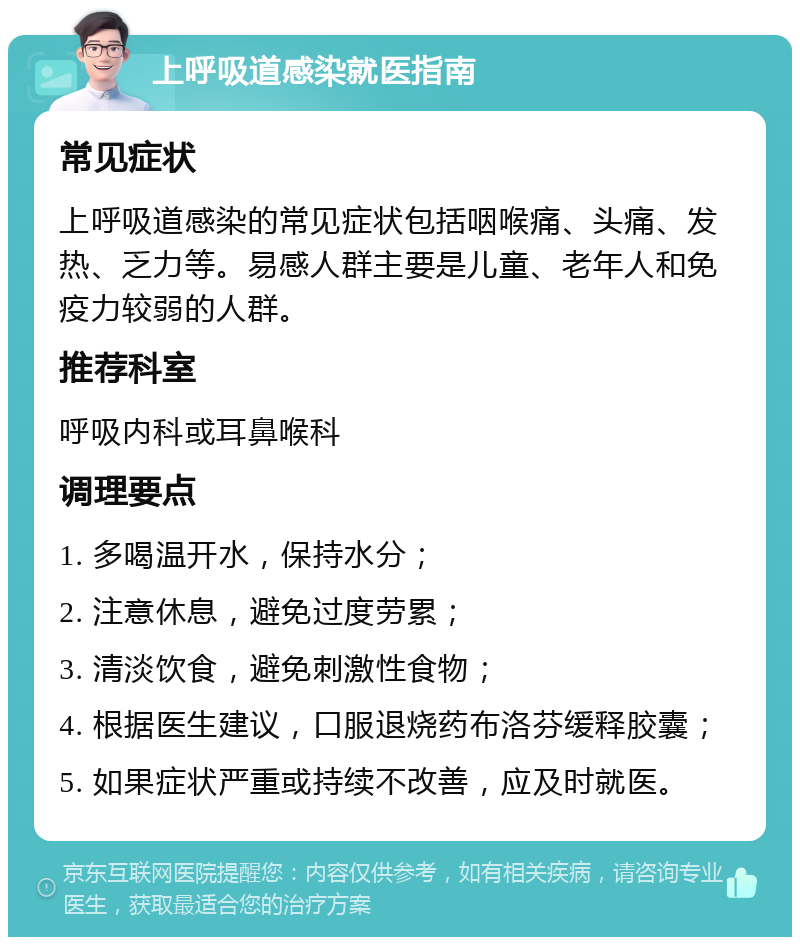 上呼吸道感染就医指南 常见症状 上呼吸道感染的常见症状包括咽喉痛、头痛、发热、乏力等。易感人群主要是儿童、老年人和免疫力较弱的人群。 推荐科室 呼吸内科或耳鼻喉科 调理要点 1. 多喝温开水，保持水分； 2. 注意休息，避免过度劳累； 3. 清淡饮食，避免刺激性食物； 4. 根据医生建议，口服退烧药布洛芬缓释胶囊； 5. 如果症状严重或持续不改善，应及时就医。