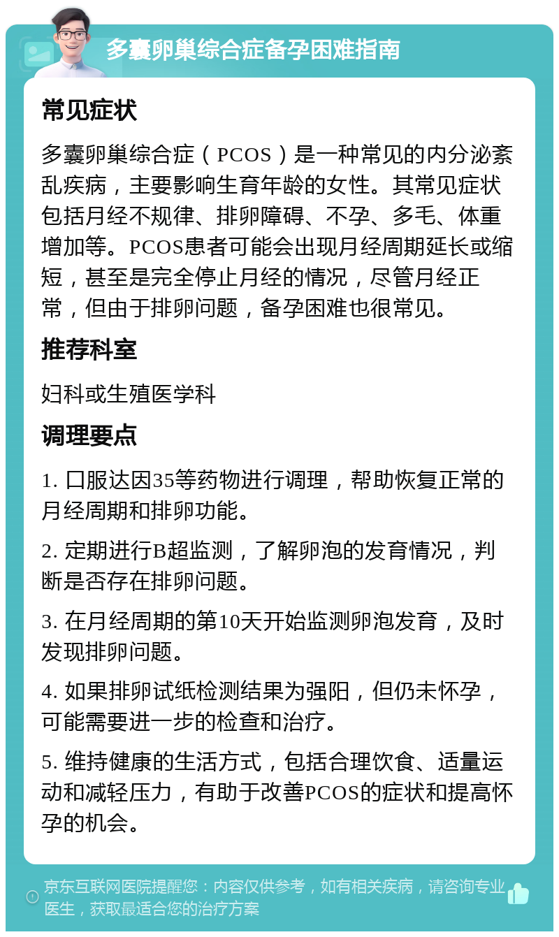 多囊卵巢综合症备孕困难指南 常见症状 多囊卵巢综合症（PCOS）是一种常见的内分泌紊乱疾病，主要影响生育年龄的女性。其常见症状包括月经不规律、排卵障碍、不孕、多毛、体重增加等。PCOS患者可能会出现月经周期延长或缩短，甚至是完全停止月经的情况，尽管月经正常，但由于排卵问题，备孕困难也很常见。 推荐科室 妇科或生殖医学科 调理要点 1. 口服达因35等药物进行调理，帮助恢复正常的月经周期和排卵功能。 2. 定期进行B超监测，了解卵泡的发育情况，判断是否存在排卵问题。 3. 在月经周期的第10天开始监测卵泡发育，及时发现排卵问题。 4. 如果排卵试纸检测结果为强阳，但仍未怀孕，可能需要进一步的检查和治疗。 5. 维持健康的生活方式，包括合理饮食、适量运动和减轻压力，有助于改善PCOS的症状和提高怀孕的机会。