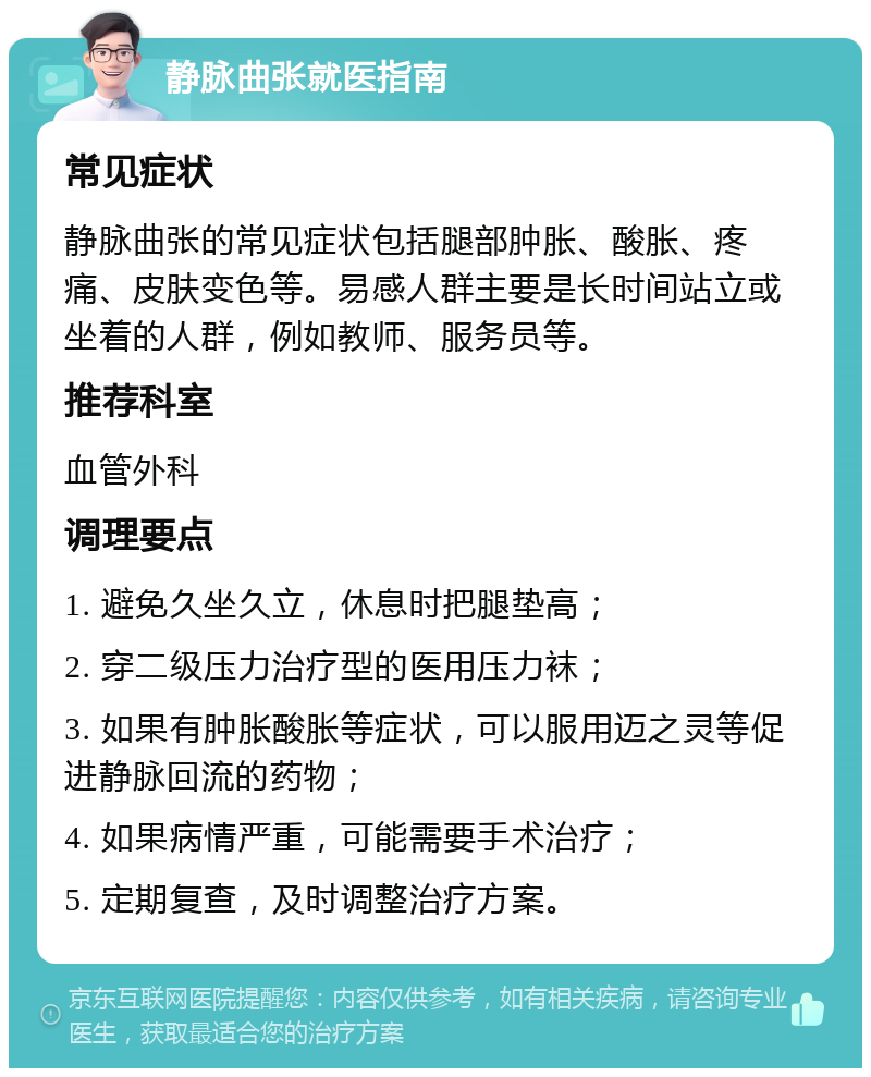 静脉曲张就医指南 常见症状 静脉曲张的常见症状包括腿部肿胀、酸胀、疼痛、皮肤变色等。易感人群主要是长时间站立或坐着的人群，例如教师、服务员等。 推荐科室 血管外科 调理要点 1. 避免久坐久立，休息时把腿垫高； 2. 穿二级压力治疗型的医用压力袜； 3. 如果有肿胀酸胀等症状，可以服用迈之灵等促进静脉回流的药物； 4. 如果病情严重，可能需要手术治疗； 5. 定期复查，及时调整治疗方案。