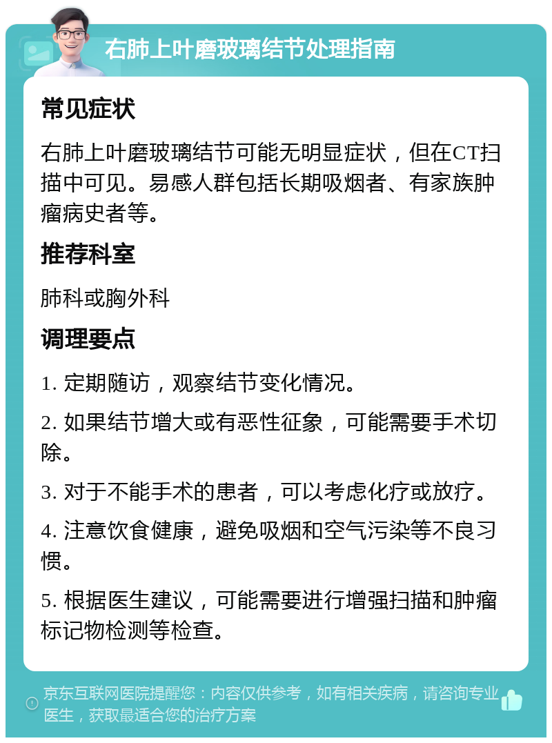 右肺上叶磨玻璃结节处理指南 常见症状 右肺上叶磨玻璃结节可能无明显症状，但在CT扫描中可见。易感人群包括长期吸烟者、有家族肿瘤病史者等。 推荐科室 肺科或胸外科 调理要点 1. 定期随访，观察结节变化情况。 2. 如果结节增大或有恶性征象，可能需要手术切除。 3. 对于不能手术的患者，可以考虑化疗或放疗。 4. 注意饮食健康，避免吸烟和空气污染等不良习惯。 5. 根据医生建议，可能需要进行增强扫描和肿瘤标记物检测等检查。