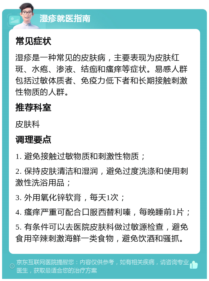 湿疹就医指南 常见症状 湿疹是一种常见的皮肤病，主要表现为皮肤红斑、水疱、渗液、结痂和瘙痒等症状。易感人群包括过敏体质者、免疫力低下者和长期接触刺激性物质的人群。 推荐科室 皮肤科 调理要点 1. 避免接触过敏物质和刺激性物质； 2. 保持皮肤清洁和湿润，避免过度洗涤和使用刺激性洗浴用品； 3. 外用氧化锌软膏，每天1次； 4. 瘙痒严重可配合口服西替利嗪，每晚睡前1片； 5. 有条件可以去医院皮肤科做过敏源检查，避免食用辛辣刺激海鲜一类食物，避免饮酒和骚抓。