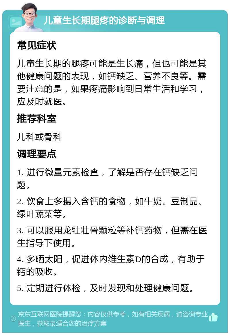 儿童生长期腿疼的诊断与调理 常见症状 儿童生长期的腿疼可能是生长痛，但也可能是其他健康问题的表现，如钙缺乏、营养不良等。需要注意的是，如果疼痛影响到日常生活和学习，应及时就医。 推荐科室 儿科或骨科 调理要点 1. 进行微量元素检查，了解是否存在钙缺乏问题。 2. 饮食上多摄入含钙的食物，如牛奶、豆制品、绿叶蔬菜等。 3. 可以服用龙牡壮骨颗粒等补钙药物，但需在医生指导下使用。 4. 多晒太阳，促进体内维生素D的合成，有助于钙的吸收。 5. 定期进行体检，及时发现和处理健康问题。