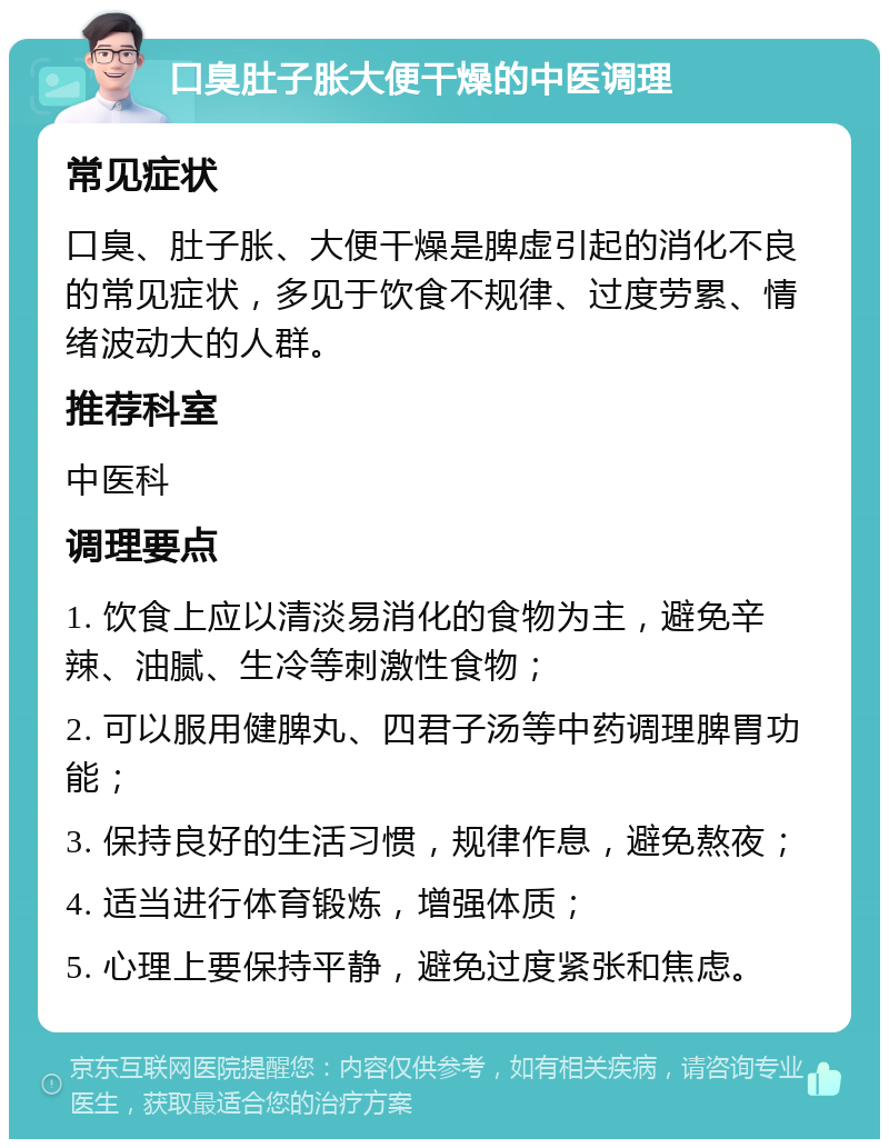 口臭肚子胀大便干燥的中医调理 常见症状 口臭、肚子胀、大便干燥是脾虚引起的消化不良的常见症状，多见于饮食不规律、过度劳累、情绪波动大的人群。 推荐科室 中医科 调理要点 1. 饮食上应以清淡易消化的食物为主，避免辛辣、油腻、生冷等刺激性食物； 2. 可以服用健脾丸、四君子汤等中药调理脾胃功能； 3. 保持良好的生活习惯，规律作息，避免熬夜； 4. 适当进行体育锻炼，增强体质； 5. 心理上要保持平静，避免过度紧张和焦虑。