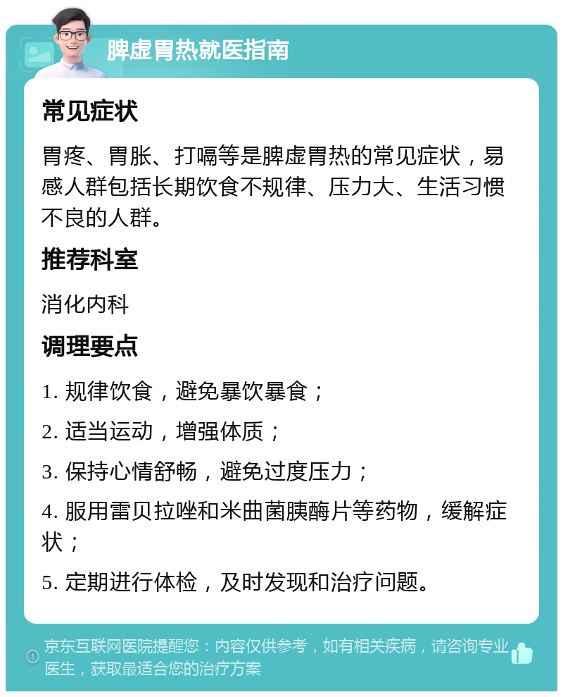 脾虚胃热就医指南 常见症状 胃疼、胃胀、打嗝等是脾虚胃热的常见症状，易感人群包括长期饮食不规律、压力大、生活习惯不良的人群。 推荐科室 消化内科 调理要点 1. 规律饮食，避免暴饮暴食； 2. 适当运动，增强体质； 3. 保持心情舒畅，避免过度压力； 4. 服用雷贝拉唑和米曲菌胰酶片等药物，缓解症状； 5. 定期进行体检，及时发现和治疗问题。