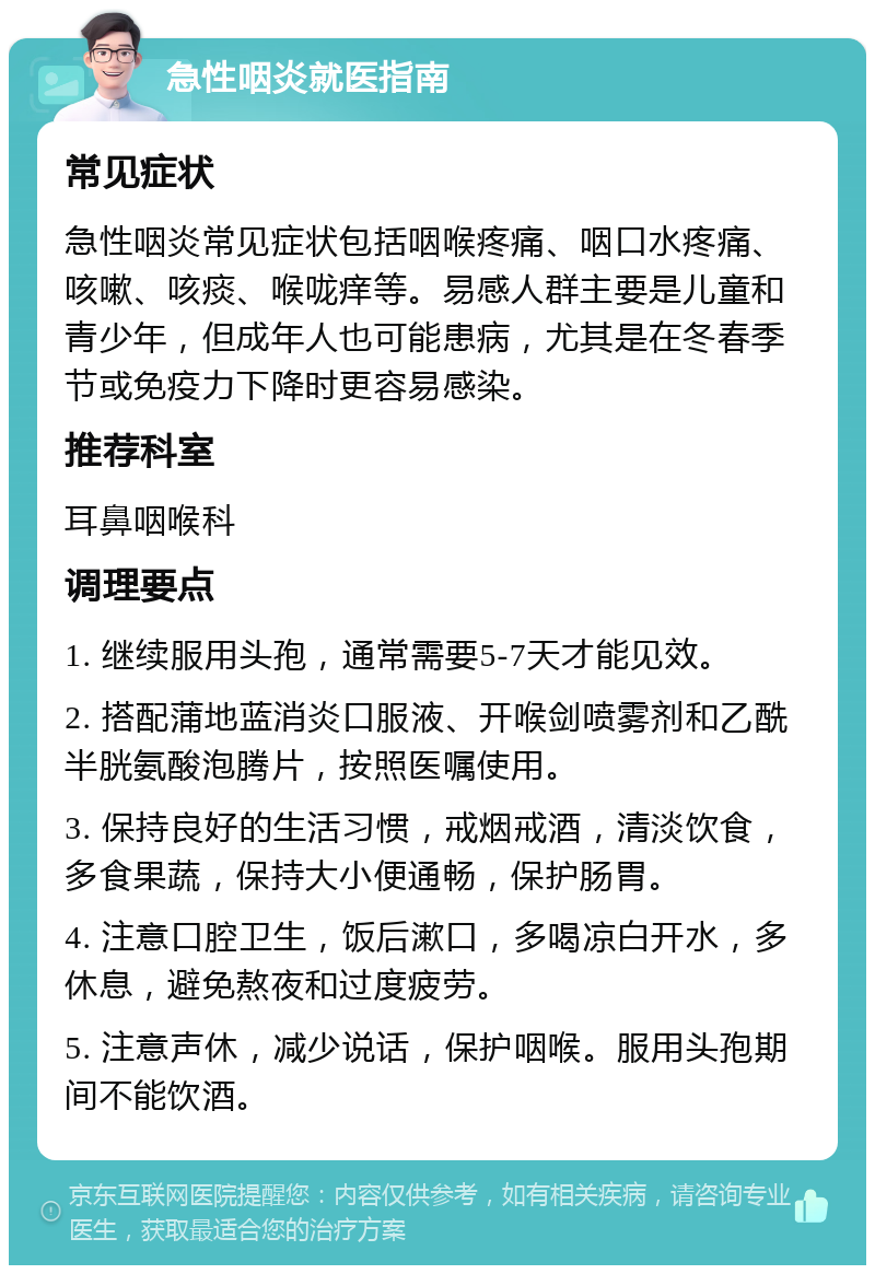 急性咽炎就医指南 常见症状 急性咽炎常见症状包括咽喉疼痛、咽口水疼痛、咳嗽、咳痰、喉咙痒等。易感人群主要是儿童和青少年，但成年人也可能患病，尤其是在冬春季节或免疫力下降时更容易感染。 推荐科室 耳鼻咽喉科 调理要点 1. 继续服用头孢，通常需要5-7天才能见效。 2. 搭配蒲地蓝消炎口服液、开喉剑喷雾剂和乙酰半胱氨酸泡腾片，按照医嘱使用。 3. 保持良好的生活习惯，戒烟戒酒，清淡饮食，多食果蔬，保持大小便通畅，保护肠胃。 4. 注意口腔卫生，饭后漱口，多喝凉白开水，多休息，避免熬夜和过度疲劳。 5. 注意声休，减少说话，保护咽喉。服用头孢期间不能饮酒。