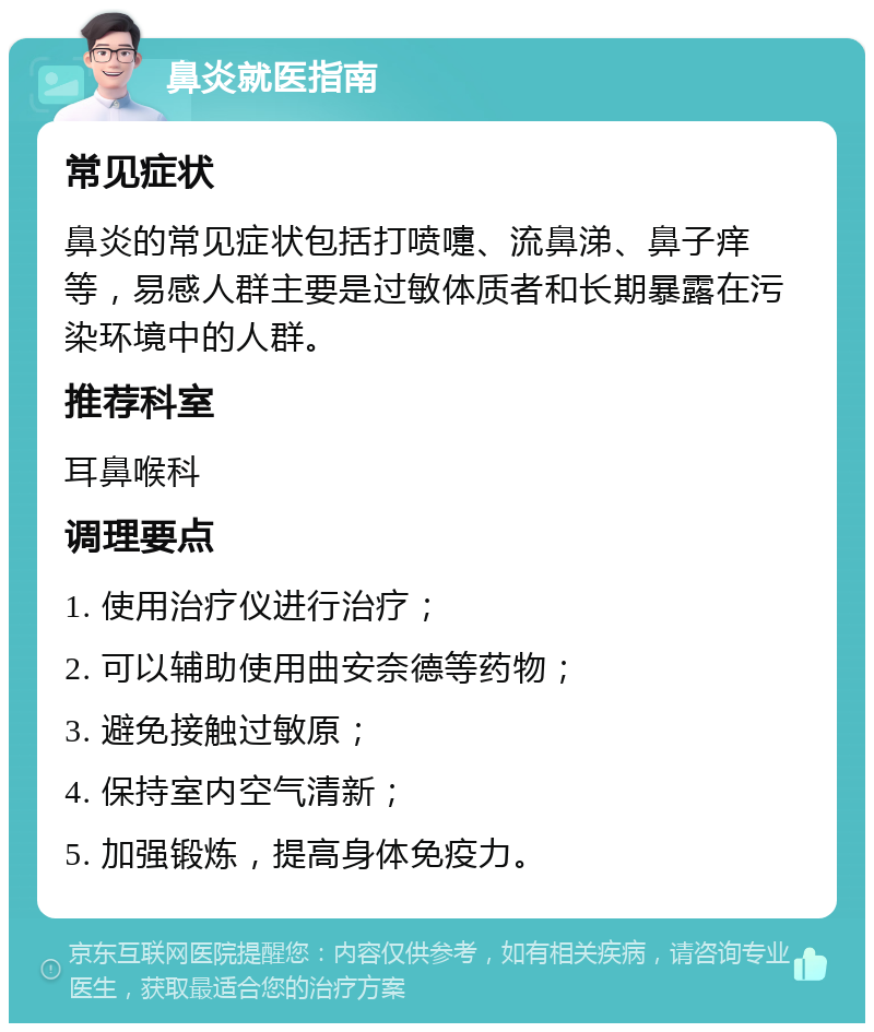 鼻炎就医指南 常见症状 鼻炎的常见症状包括打喷嚏、流鼻涕、鼻子痒等，易感人群主要是过敏体质者和长期暴露在污染环境中的人群。 推荐科室 耳鼻喉科 调理要点 1. 使用治疗仪进行治疗； 2. 可以辅助使用曲安奈德等药物； 3. 避免接触过敏原； 4. 保持室内空气清新； 5. 加强锻炼，提高身体免疫力。