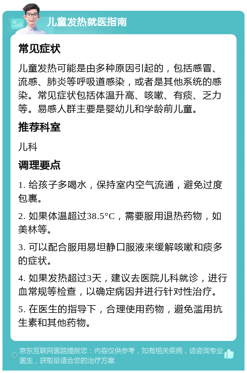 儿童发热就医指南 常见症状 儿童发热可能是由多种原因引起的，包括感冒、流感、肺炎等呼吸道感染，或者是其他系统的感染。常见症状包括体温升高、咳嗽、有痰、乏力等。易感人群主要是婴幼儿和学龄前儿童。 推荐科室 儿科 调理要点 1. 给孩子多喝水，保持室内空气流通，避免过度包裹。 2. 如果体温超过38.5°C，需要服用退热药物，如美林等。 3. 可以配合服用易坦静口服液来缓解咳嗽和痰多的症状。 4. 如果发热超过3天，建议去医院儿科就诊，进行血常规等检查，以确定病因并进行针对性治疗。 5. 在医生的指导下，合理使用药物，避免滥用抗生素和其他药物。