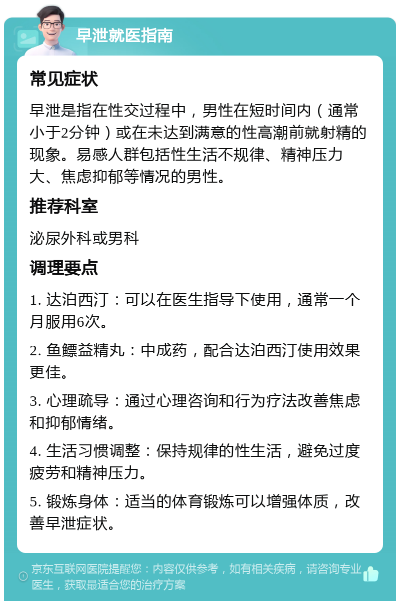 早泄就医指南 常见症状 早泄是指在性交过程中，男性在短时间内（通常小于2分钟）或在未达到满意的性高潮前就射精的现象。易感人群包括性生活不规律、精神压力大、焦虑抑郁等情况的男性。 推荐科室 泌尿外科或男科 调理要点 1. 达泊西汀：可以在医生指导下使用，通常一个月服用6次。 2. 鱼鳔益精丸：中成药，配合达泊西汀使用效果更佳。 3. 心理疏导：通过心理咨询和行为疗法改善焦虑和抑郁情绪。 4. 生活习惯调整：保持规律的性生活，避免过度疲劳和精神压力。 5. 锻炼身体：适当的体育锻炼可以增强体质，改善早泄症状。