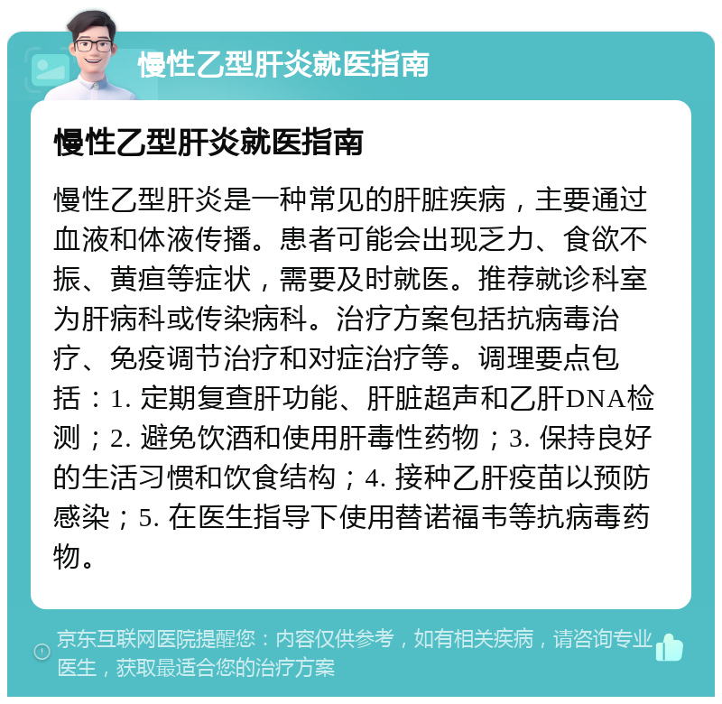 慢性乙型肝炎就医指南 慢性乙型肝炎就医指南 慢性乙型肝炎是一种常见的肝脏疾病，主要通过血液和体液传播。患者可能会出现乏力、食欲不振、黄疸等症状，需要及时就医。推荐就诊科室为肝病科或传染病科。治疗方案包括抗病毒治疗、免疫调节治疗和对症治疗等。调理要点包括：1. 定期复查肝功能、肝脏超声和乙肝DNA检测；2. 避免饮酒和使用肝毒性药物；3. 保持良好的生活习惯和饮食结构；4. 接种乙肝疫苗以预防感染；5. 在医生指导下使用替诺福韦等抗病毒药物。