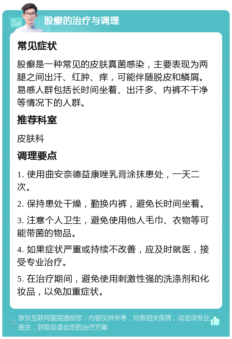 股癣的治疗与调理 常见症状 股癣是一种常见的皮肤真菌感染，主要表现为两腿之间出汗、红肿、痒，可能伴随脱皮和鳞屑。易感人群包括长时间坐着、出汗多、内裤不干净等情况下的人群。 推荐科室 皮肤科 调理要点 1. 使用曲安奈德益康唑乳膏涂抹患处，一天二次。 2. 保持患处干燥，勤换内裤，避免长时间坐着。 3. 注意个人卫生，避免使用他人毛巾、衣物等可能带菌的物品。 4. 如果症状严重或持续不改善，应及时就医，接受专业治疗。 5. 在治疗期间，避免使用刺激性强的洗涤剂和化妆品，以免加重症状。