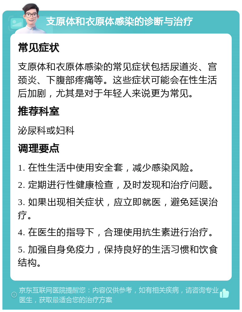 支原体和衣原体感染的诊断与治疗 常见症状 支原体和衣原体感染的常见症状包括尿道炎、宫颈炎、下腹部疼痛等。这些症状可能会在性生活后加剧，尤其是对于年轻人来说更为常见。 推荐科室 泌尿科或妇科 调理要点 1. 在性生活中使用安全套，减少感染风险。 2. 定期进行性健康检查，及时发现和治疗问题。 3. 如果出现相关症状，应立即就医，避免延误治疗。 4. 在医生的指导下，合理使用抗生素进行治疗。 5. 加强自身免疫力，保持良好的生活习惯和饮食结构。