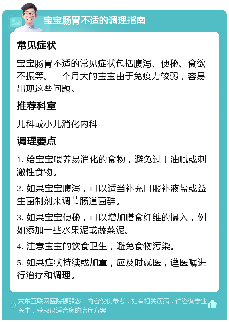 宝宝肠胃不适的调理指南 常见症状 宝宝肠胃不适的常见症状包括腹泻、便秘、食欲不振等。三个月大的宝宝由于免疫力较弱，容易出现这些问题。 推荐科室 儿科或小儿消化内科 调理要点 1. 给宝宝喂养易消化的食物，避免过于油腻或刺激性食物。 2. 如果宝宝腹泻，可以适当补充口服补液盐或益生菌制剂来调节肠道菌群。 3. 如果宝宝便秘，可以增加膳食纤维的摄入，例如添加一些水果泥或蔬菜泥。 4. 注意宝宝的饮食卫生，避免食物污染。 5. 如果症状持续或加重，应及时就医，遵医嘱进行治疗和调理。