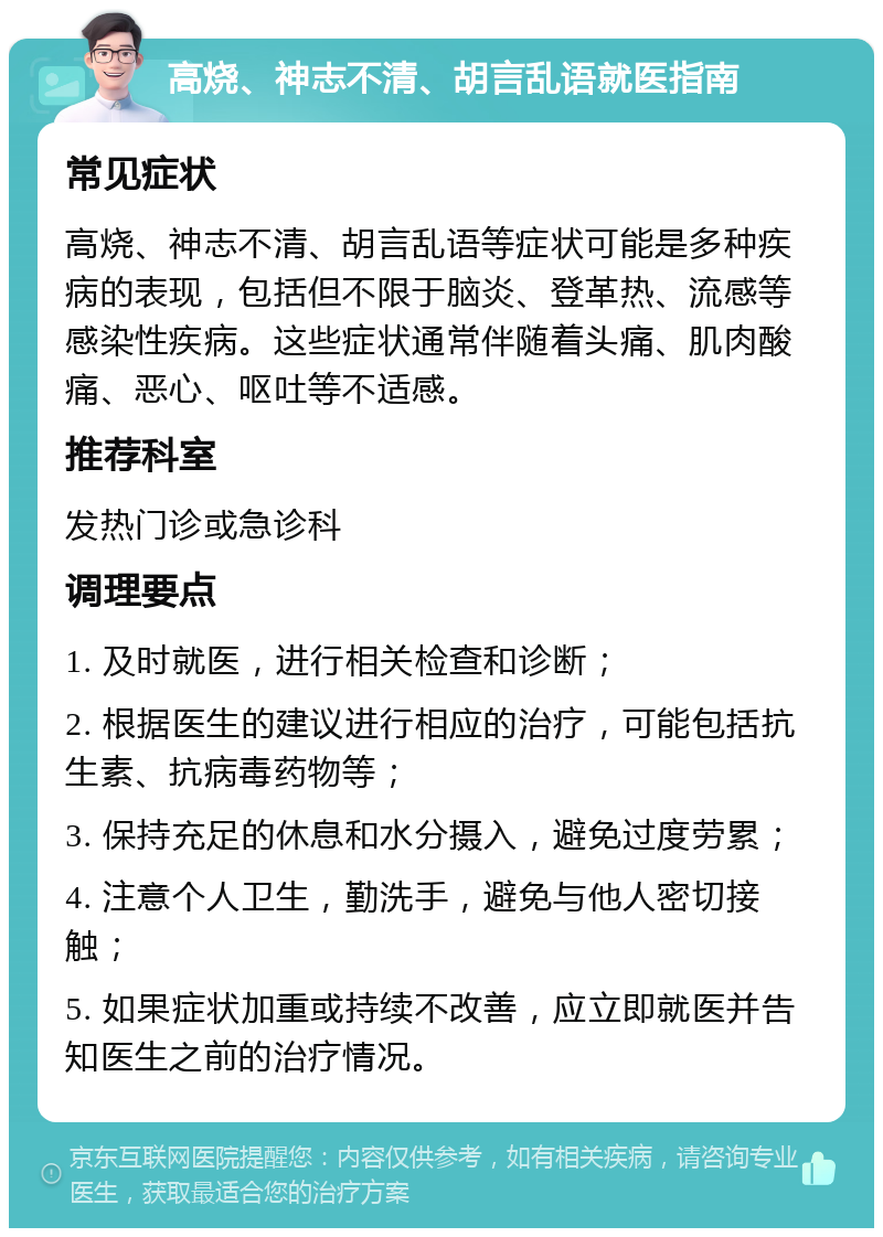 高烧、神志不清、胡言乱语就医指南 常见症状 高烧、神志不清、胡言乱语等症状可能是多种疾病的表现，包括但不限于脑炎、登革热、流感等感染性疾病。这些症状通常伴随着头痛、肌肉酸痛、恶心、呕吐等不适感。 推荐科室 发热门诊或急诊科 调理要点 1. 及时就医，进行相关检查和诊断； 2. 根据医生的建议进行相应的治疗，可能包括抗生素、抗病毒药物等； 3. 保持充足的休息和水分摄入，避免过度劳累； 4. 注意个人卫生，勤洗手，避免与他人密切接触； 5. 如果症状加重或持续不改善，应立即就医并告知医生之前的治疗情况。