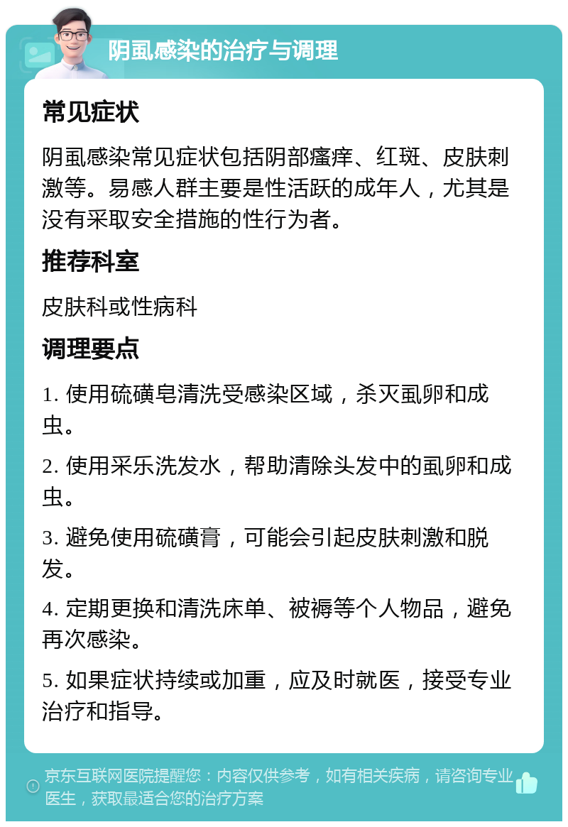 阴虱感染的治疗与调理 常见症状 阴虱感染常见症状包括阴部瘙痒、红斑、皮肤刺激等。易感人群主要是性活跃的成年人，尤其是没有采取安全措施的性行为者。 推荐科室 皮肤科或性病科 调理要点 1. 使用硫磺皂清洗受感染区域，杀灭虱卵和成虫。 2. 使用采乐洗发水，帮助清除头发中的虱卵和成虫。 3. 避免使用硫磺膏，可能会引起皮肤刺激和脱发。 4. 定期更换和清洗床单、被褥等个人物品，避免再次感染。 5. 如果症状持续或加重，应及时就医，接受专业治疗和指导。