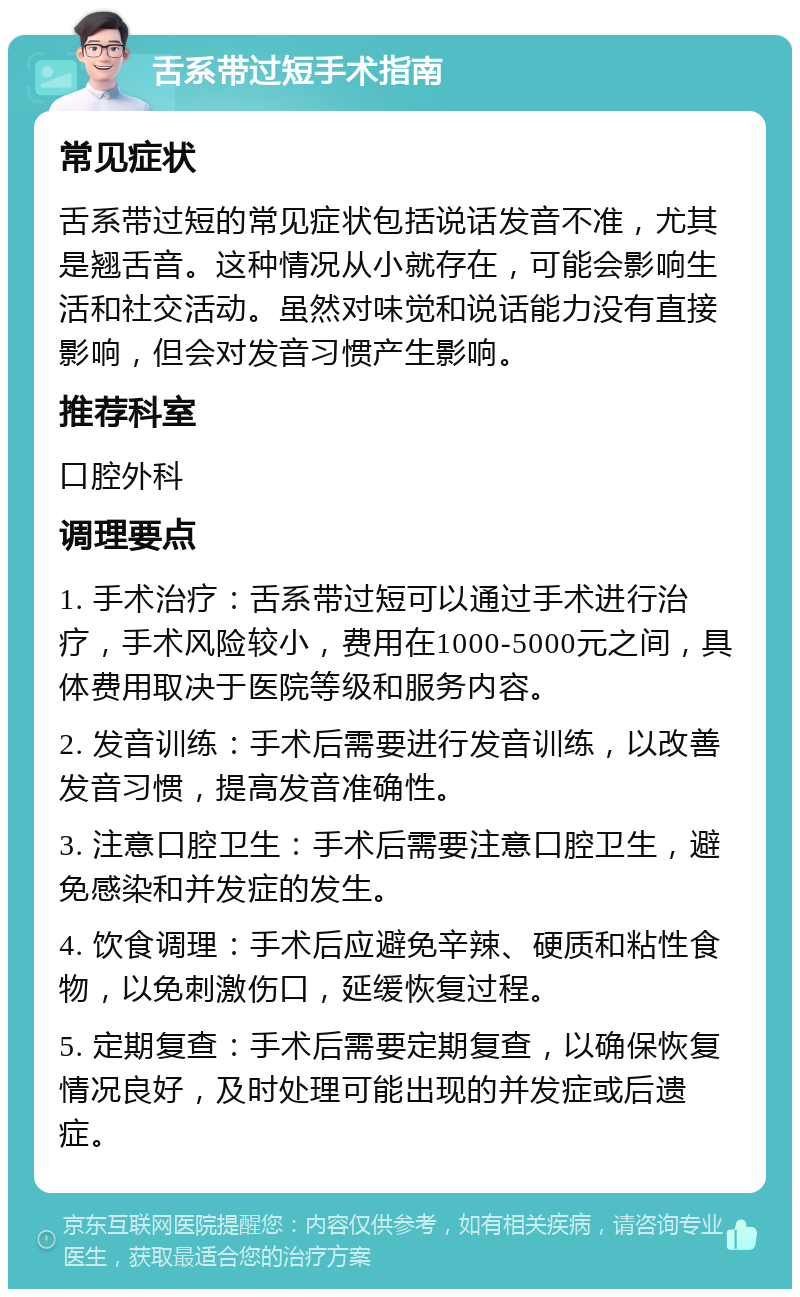 舌系带过短手术指南 常见症状 舌系带过短的常见症状包括说话发音不准，尤其是翘舌音。这种情况从小就存在，可能会影响生活和社交活动。虽然对味觉和说话能力没有直接影响，但会对发音习惯产生影响。 推荐科室 口腔外科 调理要点 1. 手术治疗：舌系带过短可以通过手术进行治疗，手术风险较小，费用在1000-5000元之间，具体费用取决于医院等级和服务内容。 2. 发音训练：手术后需要进行发音训练，以改善发音习惯，提高发音准确性。 3. 注意口腔卫生：手术后需要注意口腔卫生，避免感染和并发症的发生。 4. 饮食调理：手术后应避免辛辣、硬质和粘性食物，以免刺激伤口，延缓恢复过程。 5. 定期复查：手术后需要定期复查，以确保恢复情况良好，及时处理可能出现的并发症或后遗症。