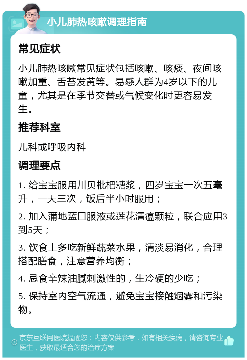 小儿肺热咳嗽调理指南 常见症状 小儿肺热咳嗽常见症状包括咳嗽、咳痰、夜间咳嗽加重、舌苔发黄等。易感人群为4岁以下的儿童，尤其是在季节交替或气候变化时更容易发生。 推荐科室 儿科或呼吸内科 调理要点 1. 给宝宝服用川贝枇杷糖浆，四岁宝宝一次五毫升，一天三次，饭后半小时服用； 2. 加入蒲地蓝口服液或莲花清瘟颗粒，联合应用3到5天； 3. 饮食上多吃新鲜蔬菜水果，清淡易消化，合理搭配膳食，注意营养均衡； 4. 忌食辛辣油腻刺激性的，生冷硬的少吃； 5. 保持室内空气流通，避免宝宝接触烟雾和污染物。