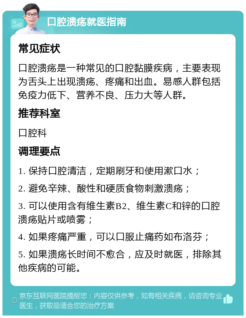 口腔溃疡就医指南 常见症状 口腔溃疡是一种常见的口腔黏膜疾病，主要表现为舌头上出现溃疡、疼痛和出血。易感人群包括免疫力低下、营养不良、压力大等人群。 推荐科室 口腔科 调理要点 1. 保持口腔清洁，定期刷牙和使用漱口水； 2. 避免辛辣、酸性和硬质食物刺激溃疡； 3. 可以使用含有维生素B2、维生素C和锌的口腔溃疡贴片或喷雾； 4. 如果疼痛严重，可以口服止痛药如布洛芬； 5. 如果溃疡长时间不愈合，应及时就医，排除其他疾病的可能。