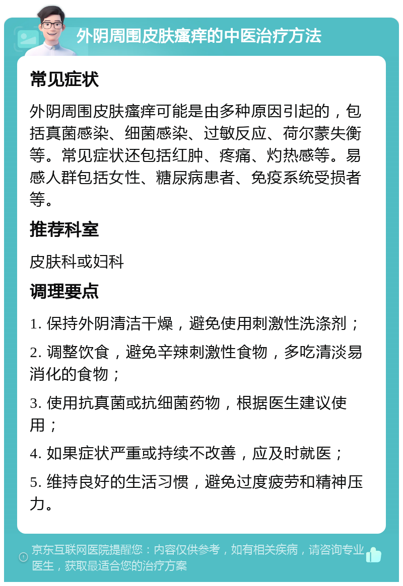 外阴周围皮肤瘙痒的中医治疗方法 常见症状 外阴周围皮肤瘙痒可能是由多种原因引起的，包括真菌感染、细菌感染、过敏反应、荷尔蒙失衡等。常见症状还包括红肿、疼痛、灼热感等。易感人群包括女性、糖尿病患者、免疫系统受损者等。 推荐科室 皮肤科或妇科 调理要点 1. 保持外阴清洁干燥，避免使用刺激性洗涤剂； 2. 调整饮食，避免辛辣刺激性食物，多吃清淡易消化的食物； 3. 使用抗真菌或抗细菌药物，根据医生建议使用； 4. 如果症状严重或持续不改善，应及时就医； 5. 维持良好的生活习惯，避免过度疲劳和精神压力。