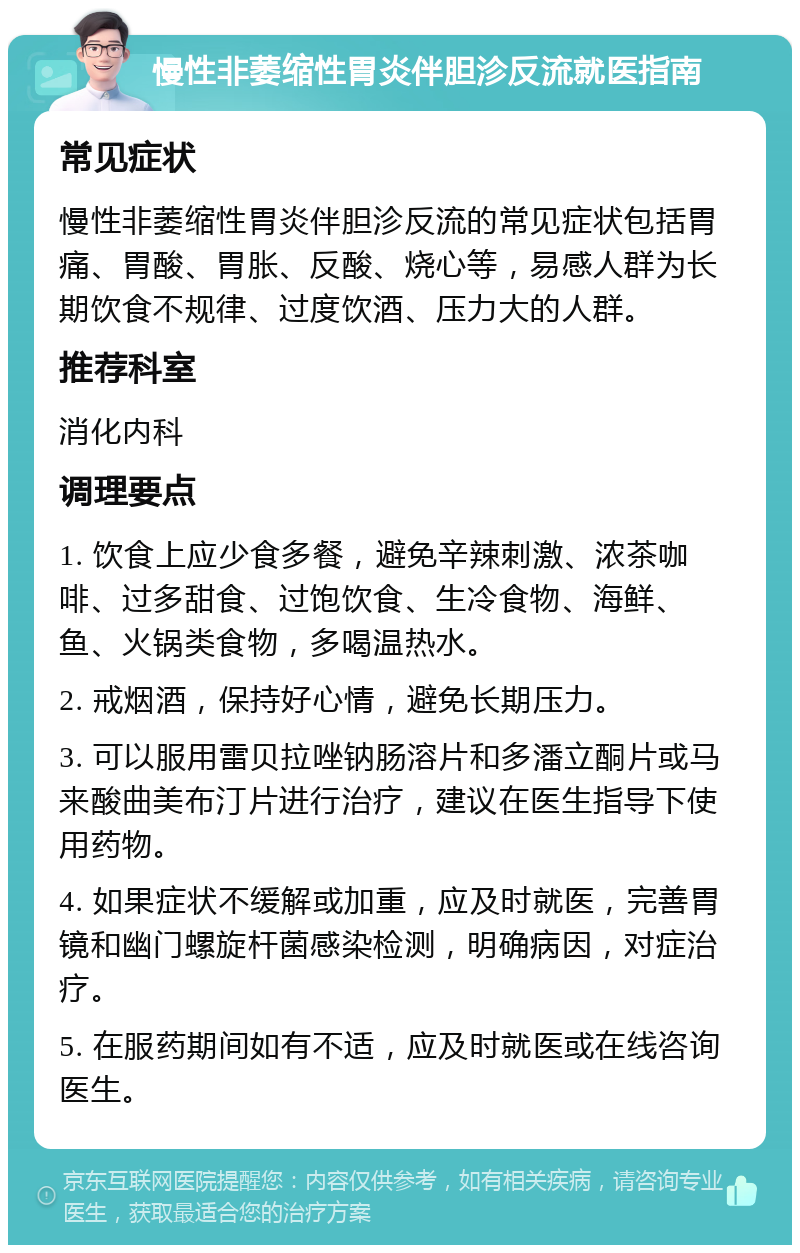 慢性非萎缩性胃炎伴胆沴反流就医指南 常见症状 慢性非萎缩性胃炎伴胆沴反流的常见症状包括胃痛、胃酸、胃胀、反酸、烧心等，易感人群为长期饮食不规律、过度饮酒、压力大的人群。 推荐科室 消化内科 调理要点 1. 饮食上应少食多餐，避免辛辣刺激、浓茶咖啡、过多甜食、过饱饮食、生冷食物、海鲜、鱼、火锅类食物，多喝温热水。 2. 戒烟酒，保持好心情，避免长期压力。 3. 可以服用雷贝拉唑钠肠溶片和多潘立酮片或马来酸曲美布汀片进行治疗，建议在医生指导下使用药物。 4. 如果症状不缓解或加重，应及时就医，完善胃镜和幽门螺旋杆菌感染检测，明确病因，对症治疗。 5. 在服药期间如有不适，应及时就医或在线咨询医生。