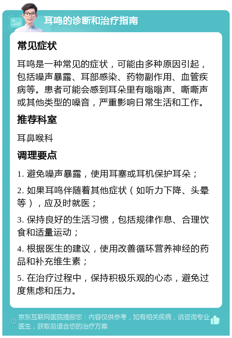 耳鸣的诊断和治疗指南 常见症状 耳鸣是一种常见的症状，可能由多种原因引起，包括噪声暴露、耳部感染、药物副作用、血管疾病等。患者可能会感到耳朵里有嗡嗡声、嘶嘶声或其他类型的噪音，严重影响日常生活和工作。 推荐科室 耳鼻喉科 调理要点 1. 避免噪声暴露，使用耳塞或耳机保护耳朵； 2. 如果耳鸣伴随着其他症状（如听力下降、头晕等），应及时就医； 3. 保持良好的生活习惯，包括规律作息、合理饮食和适量运动； 4. 根据医生的建议，使用改善循环营养神经的药品和补充维生素； 5. 在治疗过程中，保持积极乐观的心态，避免过度焦虑和压力。