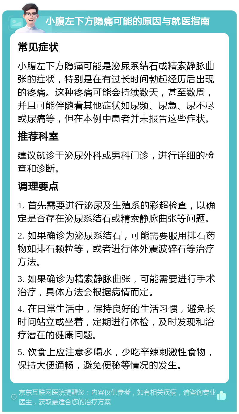 小腹左下方隐痛可能的原因与就医指南 常见症状 小腹左下方隐痛可能是泌尿系结石或精索静脉曲张的症状，特别是在有过长时间勃起经历后出现的疼痛。这种疼痛可能会持续数天，甚至数周，并且可能伴随着其他症状如尿频、尿急、尿不尽或尿痛等，但在本例中患者并未报告这些症状。 推荐科室 建议就诊于泌尿外科或男科门诊，进行详细的检查和诊断。 调理要点 1. 首先需要进行泌尿及生殖系的彩超检查，以确定是否存在泌尿系结石或精索静脉曲张等问题。 2. 如果确诊为泌尿系结石，可能需要服用排石药物如排石颗粒等，或者进行体外震波碎石等治疗方法。 3. 如果确诊为精索静脉曲张，可能需要进行手术治疗，具体方法会根据病情而定。 4. 在日常生活中，保持良好的生活习惯，避免长时间站立或坐着，定期进行体检，及时发现和治疗潜在的健康问题。 5. 饮食上应注意多喝水，少吃辛辣刺激性食物，保持大便通畅，避免便秘等情况的发生。